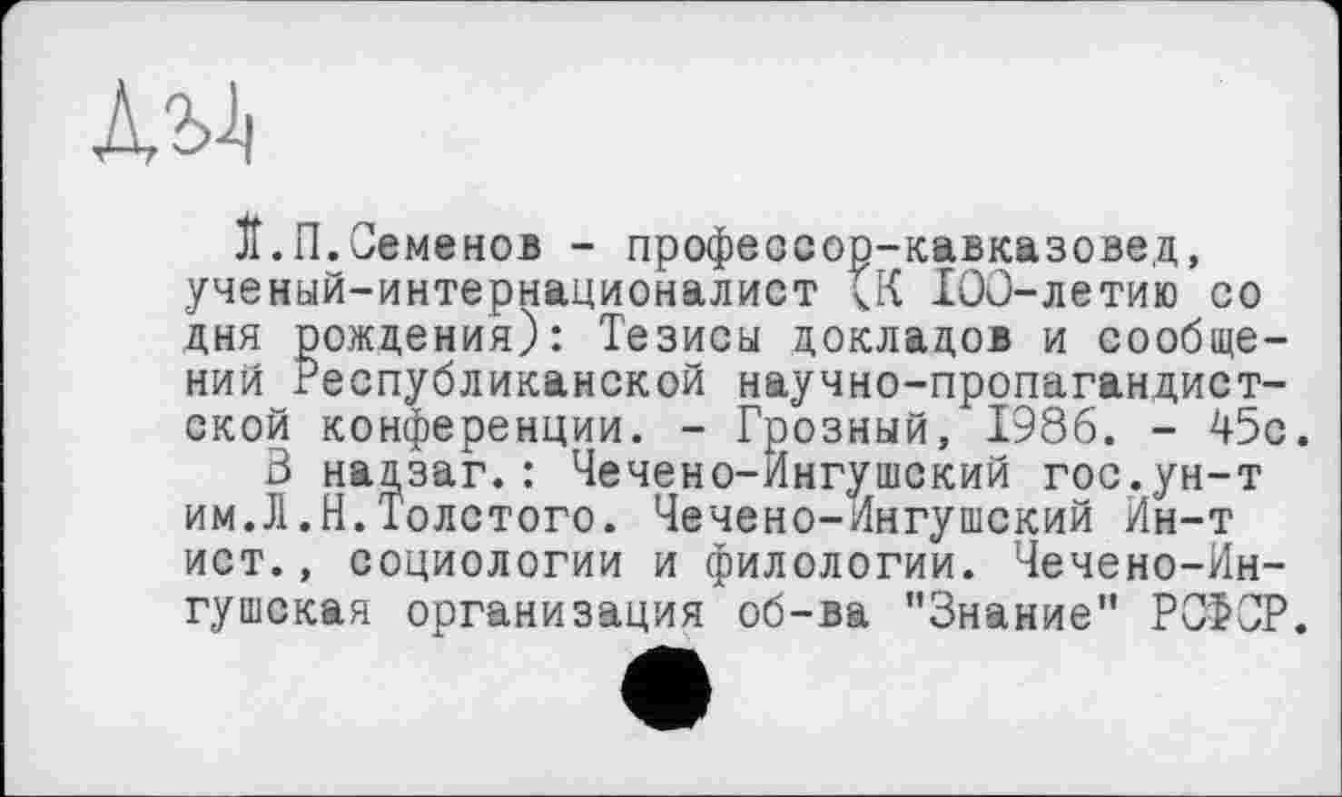 ﻿
ЇЇ.П.Семенов - профессор-кавказовед, ученый-интернационалист 100-летию со дня рождения): Тезисы докладов и сообщений Республиканской научно-пропагандистской конференции. - Грозный, 1986. - 45с.
3 надзаг.: Чечено-Ингушский гос.ун-т им.Л,Н.Толстого. Чечено-Ингушский Йн-т ист., социологии и филологии. Чечено-Ингушская организация об-ва ’’Знание” РСФСР.